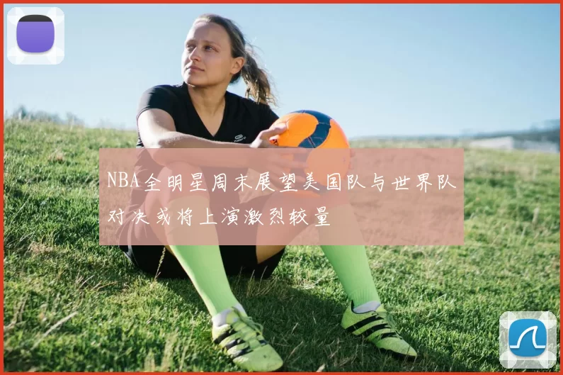 NBA全明星周末展望美国队与世界队对决或将上演激烈较量