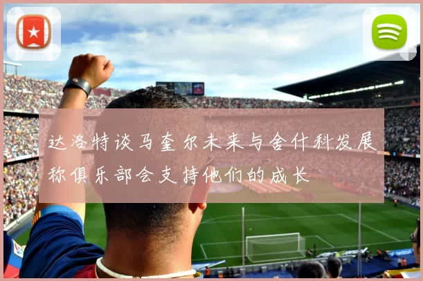 达洛特谈马奎尔未来与舍什科发展称俱乐部会支持他们的成长