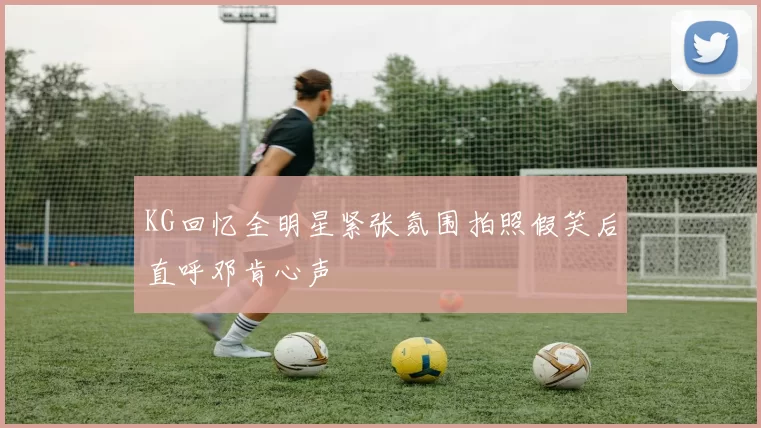 KG回忆全明星紧张氛围拍照假笑后直呼邓肯心声