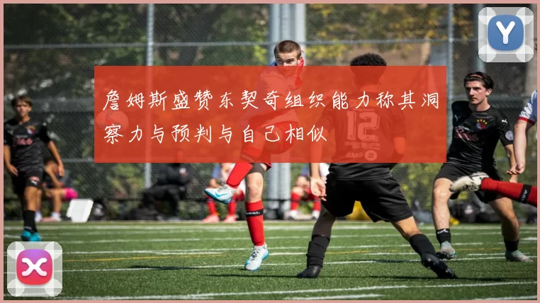 詹姆斯盛赞东契奇组织能力称其洞察力与预判与自己相似