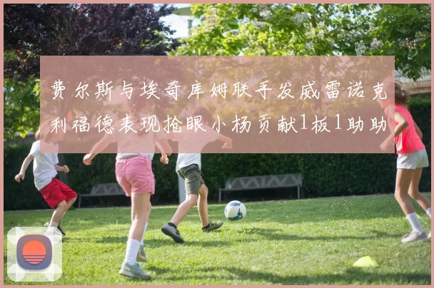 费尔斯与埃奇库姆联手发威雷诺克利福德表现抢眼小杨贡献1板1助助力球队