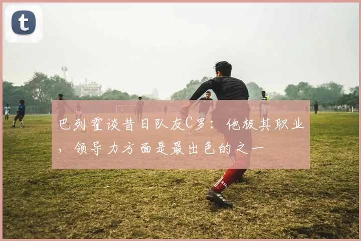 巴列霍谈昔日队友C罗：他极其职业，领导力方面是最出色的之一