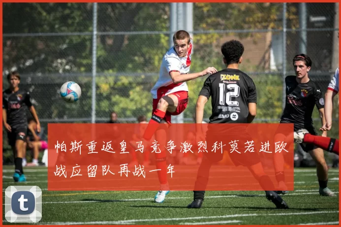 帕斯重返皇马竞争激烈科莫若进欧战应留队再战一年