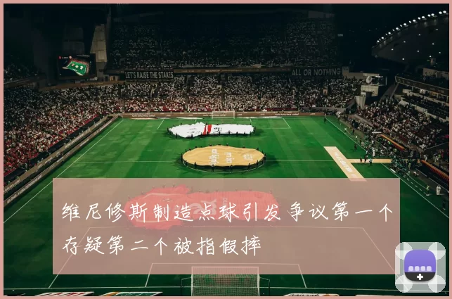 维尼修斯制造点球引发争议第一个存疑第二个被指假摔