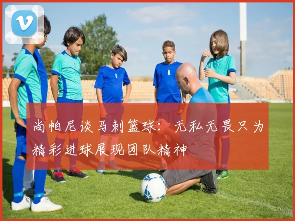 尚帕尼谈马刺篮球：无私无畏只为精彩进球展现团队精神